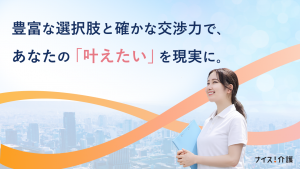 ナイス介護！は豊富な選択肢と確かな交渉力で、あなたの「叶えたい」を現実にします。